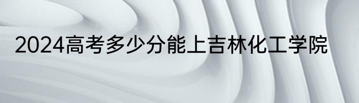 2024高考多少分能上吉林化工学院