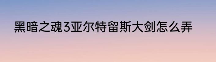 黑暗之魂3亚尔特留斯大剑怎么弄