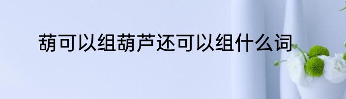 葫可以组葫芦还可以组什么词