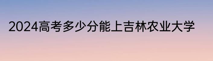 2024高考多少分能上吉林农业大学