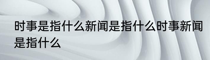 时事是指什么新闻是指什么时事新闻是指什么