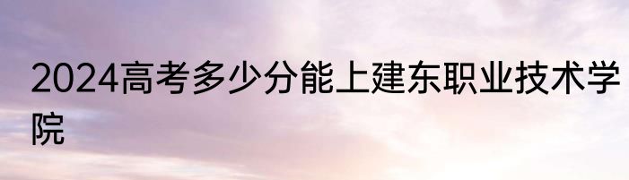 2024高考多少分能上建东职业技术学院