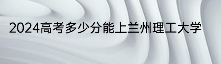 2024高考多少分能上兰州理工大学