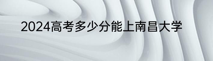 2024高考多少分能上南昌大学