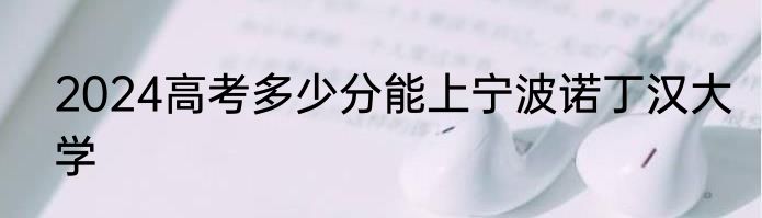 2024高考多少分能上宁波诺丁汉大学