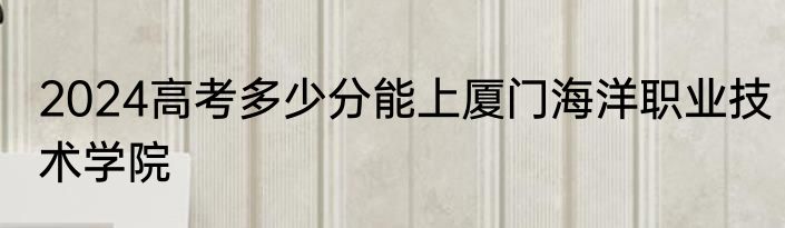 2024高考多少分能上厦门海洋职业技术学院