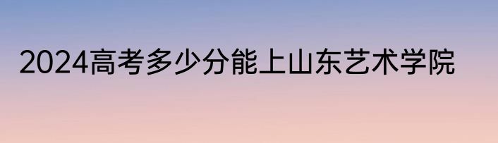 2024高考多少分能上山东艺术学院