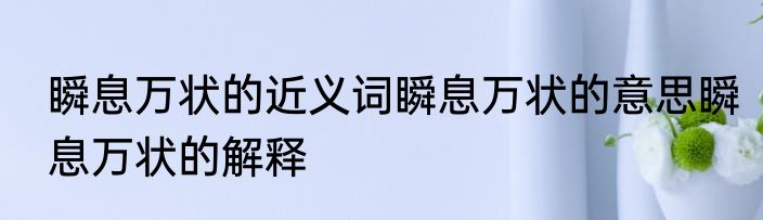 瞬息万状的近义词瞬息万状的意思瞬息万状的解释