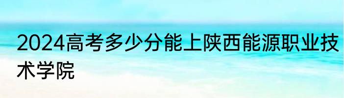 2024高考多少分能上陕西能源职业技术学院