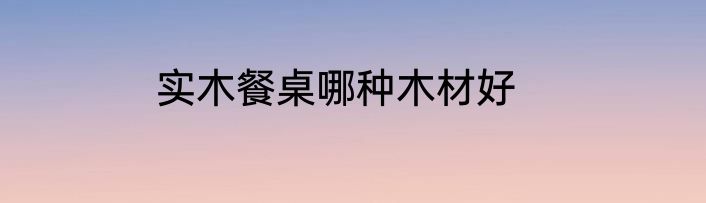 实木餐桌哪种木材好