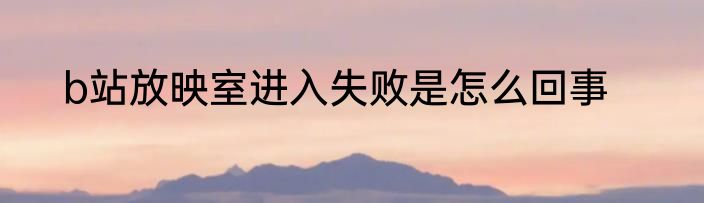 b站放映室进入失败是怎么回事
