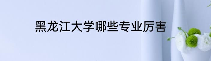 黑龙江大学哪些专业厉害