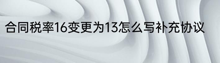 合同税率16变更为13怎么写补充协议