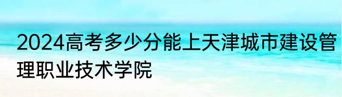 2024高考多少分能上天津城市建设管理职业技术学院