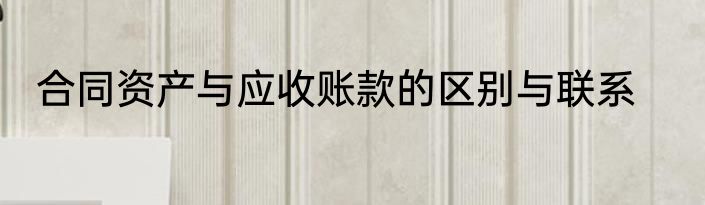 合同资产与应收账款的区别与联系