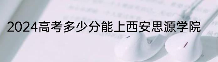 2024高考多少分能上西安思源学院