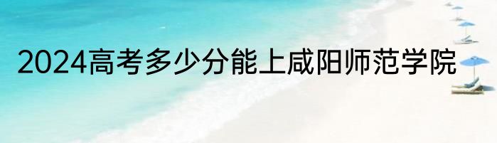 2024高考多少分能上咸阳师范学院