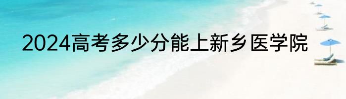 2024高考多少分能上新乡医学院