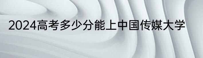 2024高考多少分能上中国传媒大学