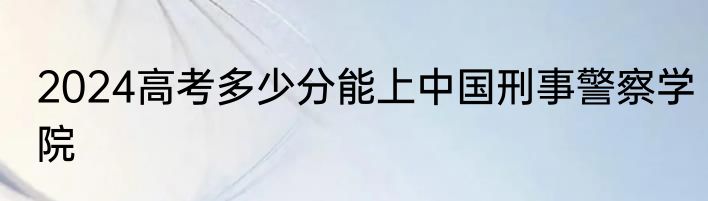 2024高考多少分能上中国刑事警察学院