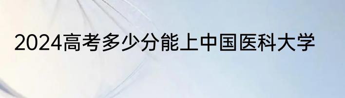 2024高考多少分能上中国医科大学