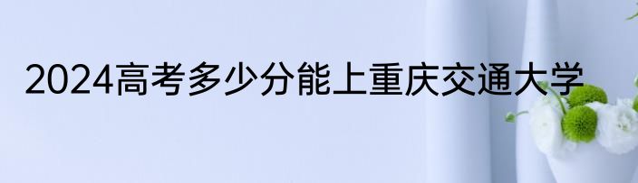 2024高考多少分能上重庆交通大学