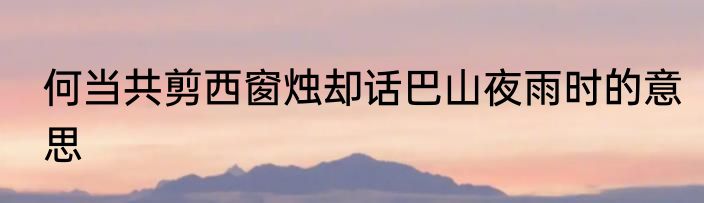 何当共剪西窗烛却话巴山夜雨时的意思