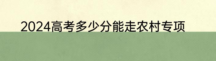 2024高考多少分能走农村专项