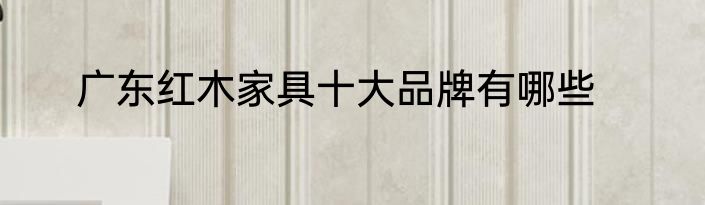 广东红木家具十大品牌有哪些