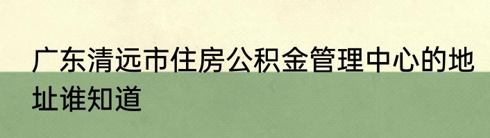 广东清远市住房公积金管理中心的地址谁知道
