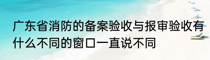 广东省消防的备案验收与报审验收有什么不同的窗口一直说不同