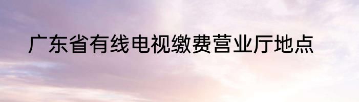 广东省有线电视缴费营业厅地点