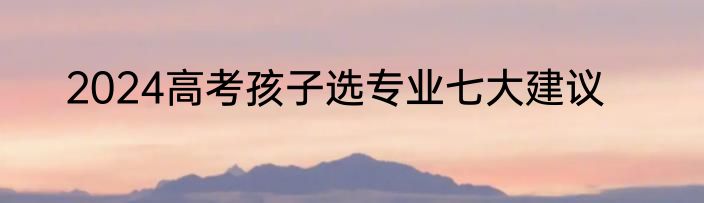 2024高考孩子选专业七大建议