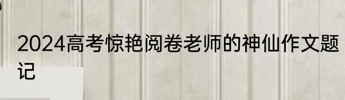 2024高考惊艳阅卷老师的神仙作文题记