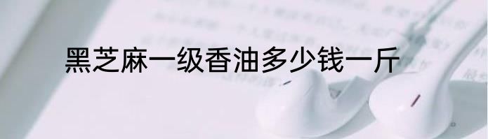 黑芝麻一级香油多少钱一斤