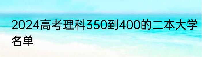 2024高考理科350到400的二本大学名单