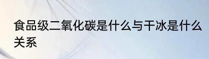 食品级二氧化碳是什么与干冰是什么关系