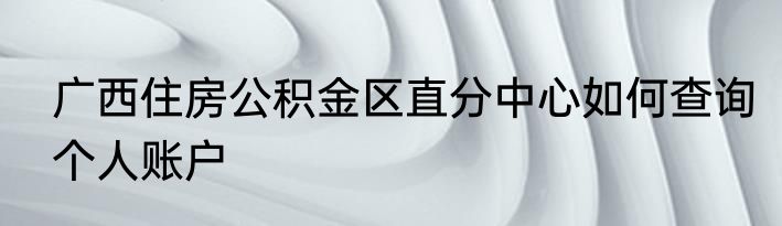 广西住房公积金区直分中心如何查询个人账户
