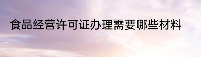 食品经营许可证办理需要哪些材料