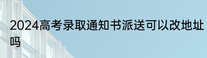 2024高考录取通知书派送可以改地址吗