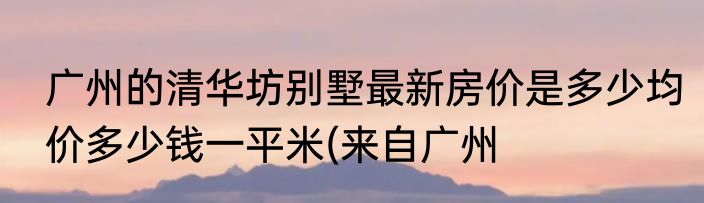 广州的清华坊别墅最新房价是多少均价多少钱一平米(来自广州