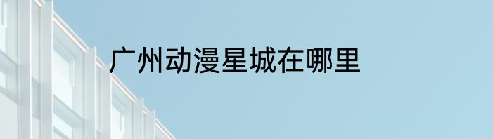 广州动漫星城在哪里