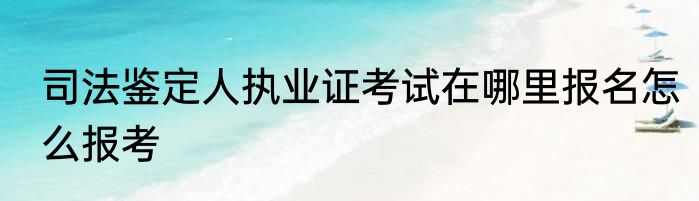 司法鉴定人执业证考试在哪里报名怎么报考