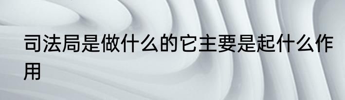 司法局是做什么的它主要是起什么作用