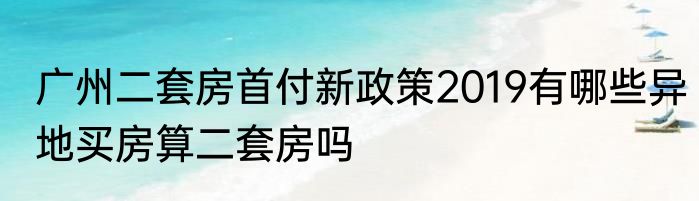 广州二套房首付新政策2019有哪些异地买房算二套房吗