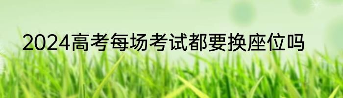 2024高考每场考试都要换座位吗