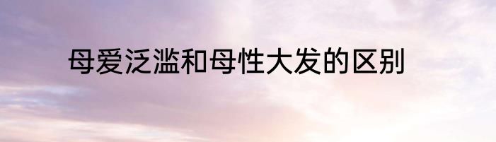 母爱泛滥和母性大发的区别