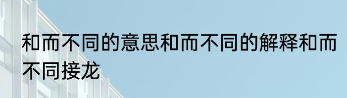 和而不同的意思和而不同的解释和而不同接龙
