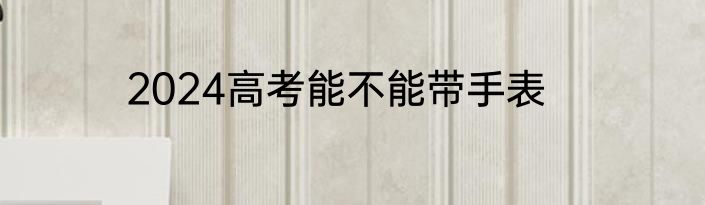 2024高考能不能带手表