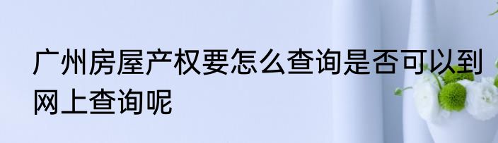 广州房屋产权要怎么查询是否可以到网上查询呢